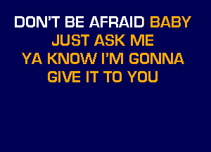 DON'T BE AFRAID BABY
JUST ASK ME
YA KNOW I'M GONNA
GIVE IT TO YOU