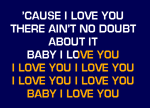 'CAUSE I LOVE YOU
THERE AIN'T N0 DOUBT
ABOUT IT
BABY I LOVE YOU
I LOVE YOU I LOVE YOU
I LOVE YOU I LOVE YOU
BABY I LOVE YOU