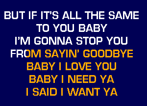 BUT IF ITS ALL THE SAME
TO YOU BABY
I'M GONNA STOP YOU
FROM SAYIN' GOODBYE
BABY I LOVE YOU
BABY I NEED YA
I SAID I WANT YA