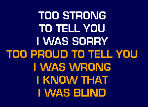 T00 STRONG
TO TELL YOU
I WAS SORRY
T00 PROUD TO TELL YOU
I WAS WRONG
I KNOW THAT
I WAS BLIND