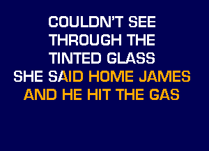 COULDN'T SEE
THROUGH THE
TINTED GLASS
SHE SAID HOME JAMES
AND HE HIT THE GAS