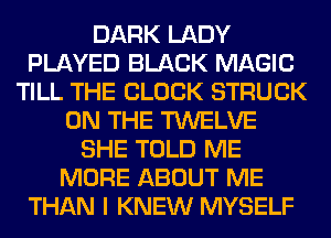 DARK LADY
PLAYED BLACK MAGIC
TILL THE BLOCK STRUCK
ON THE TWELVE
SHE TOLD ME
MORE ABOUT ME
THAN I KNEW MYSELF
