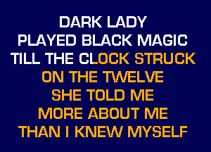 DARK LADY
PLAYED BLACK MAGIC
TILL THE BLOCK STRUCK
ON THE TWELVE
SHE TOLD ME
MORE ABOUT ME
THAN I KNEW MYSELF