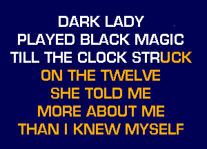 DARK LADY .
PLAYED BLACK MAGIC
TILL THE BLOCK STRUCK
ON THE TWELVE
SHE TOLD ME
MORE ABOUT ME
THAN I KNEW MYSELF