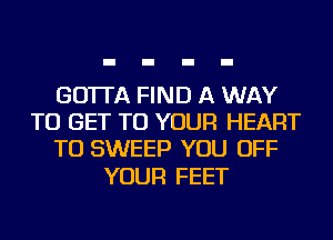 GO'ITA FIND A WAY
TO GET TO YOUR HEART
TU SWEEP YOU OFF

YOUR FEET