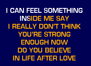 I CAN FEEL SOMETHING
INSIDE ME SAY
I REALLY DON'T THINK
YOU'RE STRONG
ENOUGH NOW
DO YOU BELIEVE
IN LIFE AFTER LOVE