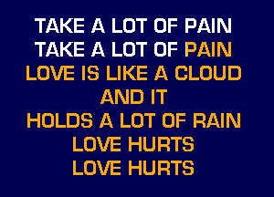 TAKE A LOT OF PAIN
TAKE A LOT OF PAIN
LOVE IS LIKE A CLOUD
AND IT
HOLDS A LOT OF RAIN
LOVE HURTS
LOVE HURTS