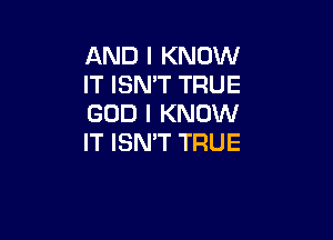 AND I KNOW
IT ISN'T TRUE
GOD I KNOW

IT ISN'T TRUE