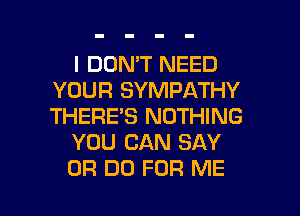 I DON'T NEED
YOUR SYMPATHY
THERE'S NOTHING

YOU CAN SAY

0R DD FOR ME I