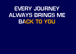 EVERY JOURNEY
ALWAYS BRINGS ME
BACK TO YOU