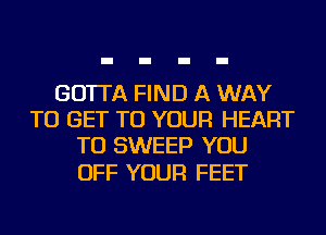 GO'ITA FIND A WAY
TO GET TO YOUR HEART
TU SWEEP YOU

OFF YOUR FEET