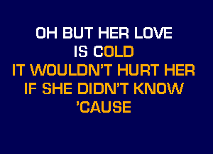 0H BUT HER LOVE
IS COLD
IT WOULDN'T HURT HER
IF SHE DIDN'T KNOW
'CAUSE