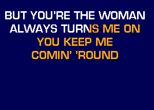 BUT YOU'RE THE WOMAN
ALWAYS TURNS ME ON
YOU KEEP ME
COMIM 'ROUND