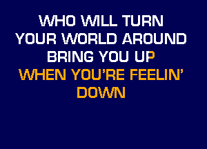 WHO WILL TURN
YOUR WORLD AROUND
BRING YOU UP
WHEN YOU'RE FEELIM
DOWN