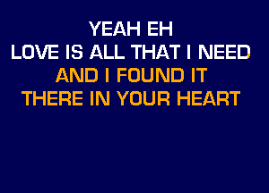 YEAH EH
LOVE IS ALL THAT I NEED
AND I FOUND IT
THERE IN YOUR HEART