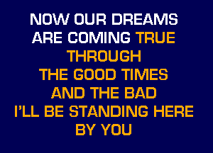 NOW OUR DREAMS
ARE COMING TRUE
THROUGH
THE GOOD TIMES
AND THE BAD
I'LL BE STANDING HERE
BY YOU