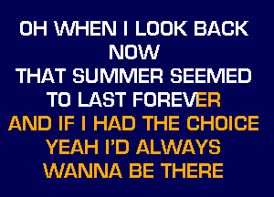 0H WHEN I LOOK BACK
NOW
THAT SUMMER SEEMED
T0 LAST FOREVER
AND IF I HAD THE CHOICE
YEAH I'D ALWAYS
WANNA BE THERE