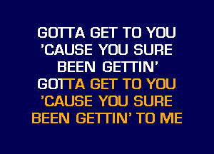 GOTl'A GET TO YOU
'CAUSE YOU SURE
BEEN GE'ITIN'
GO'ITA GET TO YOU
'CAUSE YOU SURE
BEEN GETTIN' TO ME