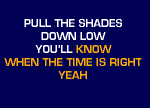 PULL THE SHADES
DOWN LOW
YOU'LL KNOW
WHEN THE TIME IS RIGHT
YEAH