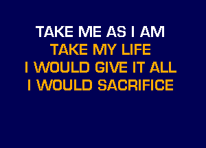 TAKE ME AS I AM
TAKE MY LIFE
I WOULD GIVE IT ALL
I WOULD SACRIFICE