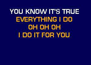 YOU KNOW IT'S TRUE
EVERYTHING I DO
OH 0H OH

I DO IT FOR YOU