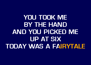 YOU TOOK ME
BY THE HAND
AND YOU PICKED ME
UP AT SIX
TODAY WAS A FAIRYTALE
