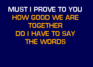 MUST I PROVE TO YOU
HOW GOOD WE ARE
TOGETHER
DO I HAVE TO SAY
THE WORDS