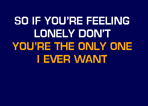 SO IF YOU'RE FEELING
LONELY DON'T
YOU'RE THE ONLY ONE
I EVER WANT