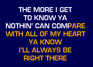 THE MORE I GET
TO KNOW YA
NOTHIN' CAN COMPARE
WITH ALL OF MY HEART
YA KNOW
I'LL ALWAYS BE
RIGHT THERE