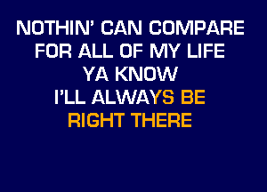 NOTHIN' CAN COMPARE
FOR ALL OF MY LIFE
YA KNOW
I'LL ALWAYS BE
RIGHT THERE