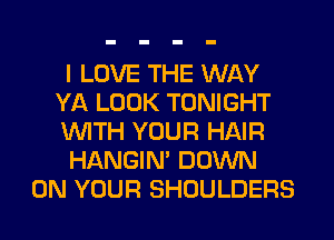 I LOVE THE WAY
YA LOOK TONIGHT
WITH YOUR HAIR

HANGIN' DOWN

ON YOUR SHOULDERS