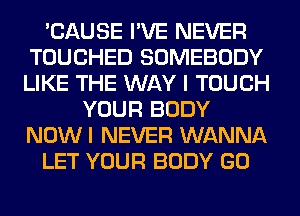 'CAUSE I'VE NEVER
TOUCHED SOMEBODY
LIKE THE WAY I TOUCH

YOUR BODY
NOWI NEVER WANNA
LET YOUR BODY GO