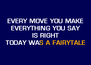 EVERY MOVE YOU MAKE
EVERYTHING YOU SAY
IS RIGHT
TODAY WAS A FAIRYTALE