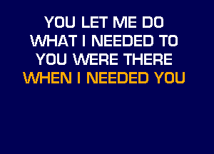 YOU LET ME DO
WHAT I NEEDED TO
YOU WERE THERE
WHEN I NEEDED YOU