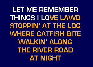 LET ME REMEMBER
THINGS I LOVE LAWD
STOPPIM AT THE LOG
WHERE CATFISH BITE

WALKIM ALONG
THE RIVER ROAD
AT NIGHT