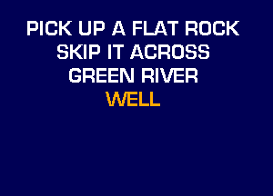 PICK UP A FLAT ROCK
SKIP IT ACROSS
GREEN RIVER

WELL