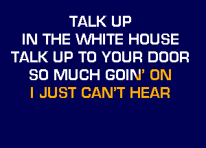 TALK UP
IN THE WHITE HOUSE
TALK UP TO YOUR DOOR
SO MUCH GOIN' ON
I JUST CAN'T HEAR