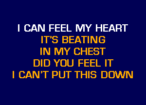 I CAN FEEL MY HEART
IT'S HEATING
IN MY CHEST
DID YOU FEEL IT
I CAN'T PUT THIS DOWN