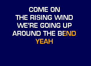 COME ON
THE RISING WIND
WERE GOING UP
AROUND THE BEND
YEAH