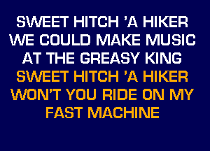 SWEET HITCH 'A HIKER
WE COULD MAKE MUSIC
AT THE GREASY KING
SWEET HITCH 'A HIKER
WON'T YOU RIDE ON MY
FAST MACHINE