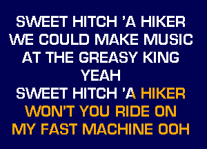 SWEET HITCH 'A HIKER
WE COULD MAKE MUSIC
AT THE GREASY KING
YEAH
SWEET HITCH 'A HIKER
WON'T YOU RIDE ON
MY FAST MACHINE 00H