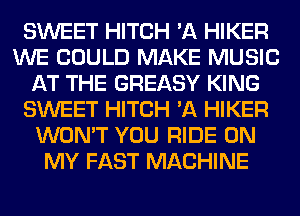 SWEET HITCH 'A HIKER
WE COULD MAKE MUSIC
AT THE GREASY KING
SWEET HITCH 'A HIKER
WON'T YOU RIDE ON
MY FAST MACHINE