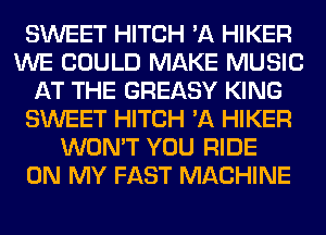SWEET HITCH 'A HIKER
WE COULD MAKE MUSIC
AT THE GREASY KING
SWEET HITCH 'A HIKER
WON'T YOU RIDE
ON MY FAST MACHINE