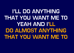 I'LL DO ANYTHING
THAT YOU WANT ME TO
YEAH AND I'LL
DO ALMOST ANYTHING
THAT YOU WANT ME TO