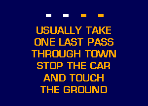 USUALLY TAKE
ONE LAST PASS

THROUGH TOWN
STOP THE CAR
AND TOUCH
THE GROUND