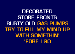 DECORATED
STORE FRONTS
RUSTY OLD GAS PUMPS
TRY TO FILL MY MIND UP
WITH SOMETHIN'
'FORE I GO