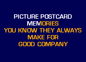PICTURE POSTCARD
MEMORIES
YOU KNOW THEY ALWAYS
MAKE FOR
GOOD COMPANY