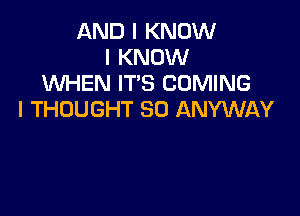 AND I KNOW
I KNOW
WHEN IT'S COMING

I THOUGHT SO ANYWAY