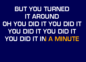 BUT YOU TURNED
IT AROUND
0H YOU DID IT YOU DID IT
YOU DID IT YOU DID IT
YOU DID IT IN A MINUTE