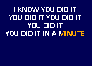 I KNOW YOU DID IT
YOU DID IT YOU DID IT
YOU DID IT
YOU DID IT IN A MINUTE